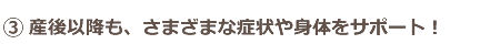 産後以降も、さまざまな症状や身体をサポートしてくれる